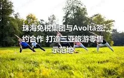 珠海免税集团与Avolta签约合作 打造三亚旅游零售示范地